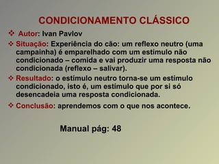 CONDICIONAMENTO CLÁSSICO Autor : Ivan Pavlov Situação : Experiência do cão: um reflexo neutro (uma campainha) é emparelhado com um estímulo não condicionado – comida e vai produzir uma resposta não condicionada (reflexo – salivar). Resultado : o estímulo neutro torna-se um estímulo condicionado, isto é, um estímulo que por si só desencadeia uma resposta condicionada. Conclusão : aprendemos com o que nos acontece . Manual pág: 48 