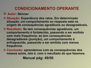 CONDICIONAMENTO OPERANTE  Autor : Skinner Situação : Experiência dos ratos. Em determinada situação, um comportamento ou resposta está na origem de consequências agradáveis ou desagradáveis. Resultado : Se tem consequências agradáveis, um comportamento é fortalecido, passando a ser emitido com mais frequência; se tem consequências desagradáveis (punição), um comportamento é enfraquecido, passando a ser emitido com menos frequência. Conclusão : aprendemos com as consequências dos nossos actos, isto é, com o resultado do que fazemos. Manual pág: 49/50 