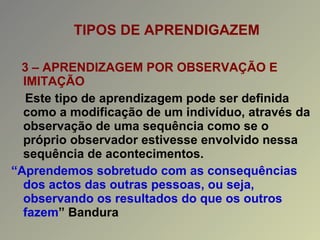 TIPOS DE APRENDIGAZEM 3 – APRENDIZAGEM POR OBSERVAÇÃO E IMITAÇÃO Este tipo de aprendizagem pode ser definida como a modificação de um indivíduo, através da observação de uma sequência como se o próprio observador estivesse envolvido nessa sequência de acontecimentos. “ Aprendemos sobretudo com as consequências dos actos das outras pessoas, ou seja, observando os resultados do que os outros fazem ” Bandura 