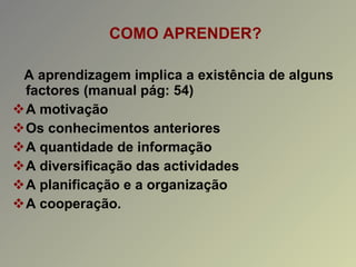 COMO APRENDER? A aprendizagem implica a existência de alguns factores (manual pág: 54) A motivação Os conhecimentos anteriores A quantidade de informação A diversificação das actividades A planificação e a organização A cooperação. 