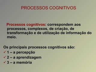 PROCESSOS COGNITIVOS Processos cognitivos : correspondem aos processos, complexos, de criação, de transformação e de utilização de informação do meio. Os principais processos cognitivos são: 1 – a percepção 2 – a aprendizagem 3 – a memória 