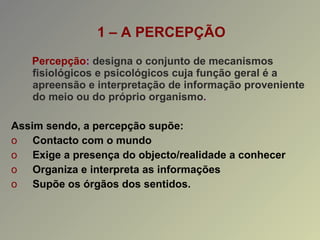 1 – A PERCEPÇÃO Percepção :  designa o conjunto de mecanismos fisiológicos e psicológicos cuja função geral é a apreensão e interpretação de informação proveniente do meio ou do próprio organismo . Assim sendo, a percepção supõe: Contacto com o mundo Exige a presença do objecto/realidade a conhecer Organiza e interpreta as informações Supõe os órgãos dos sentidos. 