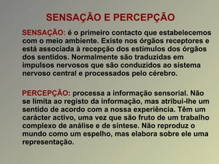 SENSAÇÃO E PERCEPÇÃO SENSAÇÃO:  é o primeiro contacto que estabelecemos com o meio ambiente. Existe nos órgãos receptores e está associada à recepção dos estímulos dos órgãos dos sentidos. Normalmente são traduzidas em impulsos nervosos que são conduzidos ao sistema nervoso central e processados pelo cérebro. PERCEPÇÃO : processa a informação sensorial. Não se limita ao registo da informação, mas atribui-lhe um sentido de acordo com a nossa experiência. Têm um carácter activo, uma vez que são fruto de um trabalho complexo de análise e de síntese. Não reproduz o mundo como um espelho, mas elabora sobre ele uma representação. 