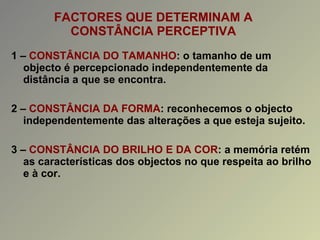 FACTORES QUE DETERMINAM A CONSTÂNCIA PERCEPTIVA 1 –  CONSTÂNCIA DO TAMANHO : o tamanho de um objecto é percepcionado independentemente da distância a que se encontra. 2 –  CONSTÂNCIA DA FORMA : reconhecemos o objecto independentemente das alterações a que esteja sujeito. 3 –  CONSTÂNCIA DO BRILHO E DA COR : a memória retém as características dos objectos no que respeita ao brilho e à cor. 