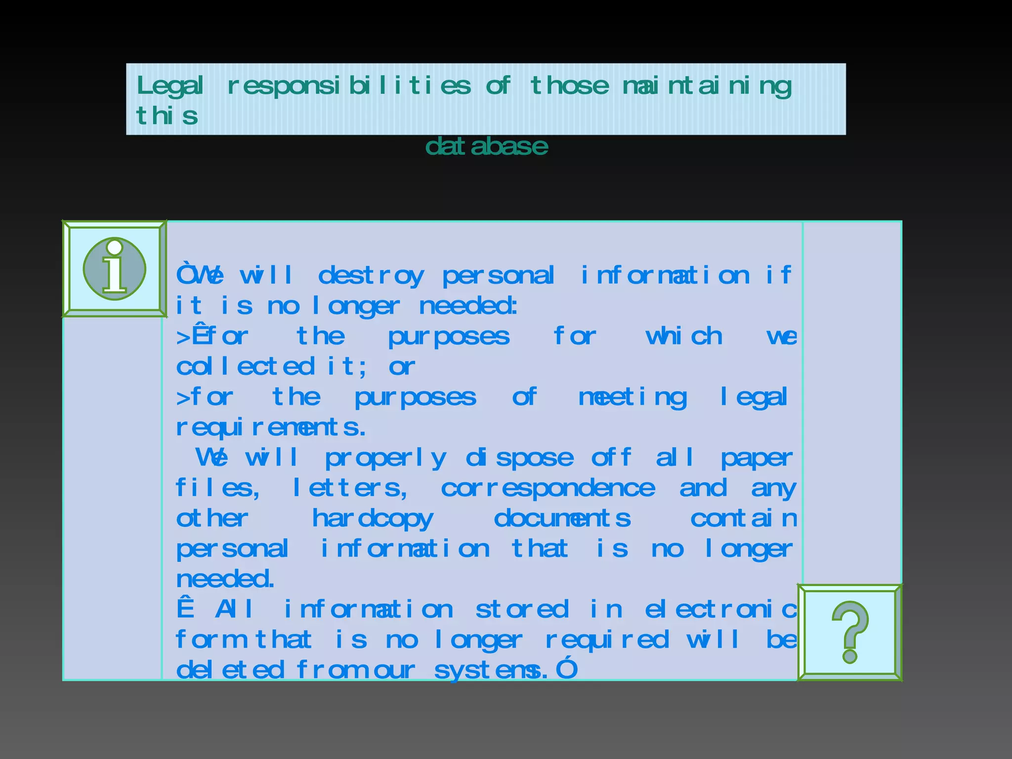 “ We will destroy personal information if it is no longer needed: > for the purposes for which we collected it; or >for the purposes of meeting legal requirements. We will properly dispose off all paper files, letters, correspondence and any other hardcopy documents contain personal information that is no longer needed.     All information stored in electronic form that is no longer required will be deleted from our systems.” Legal responsibilities of those maintaining this  database 