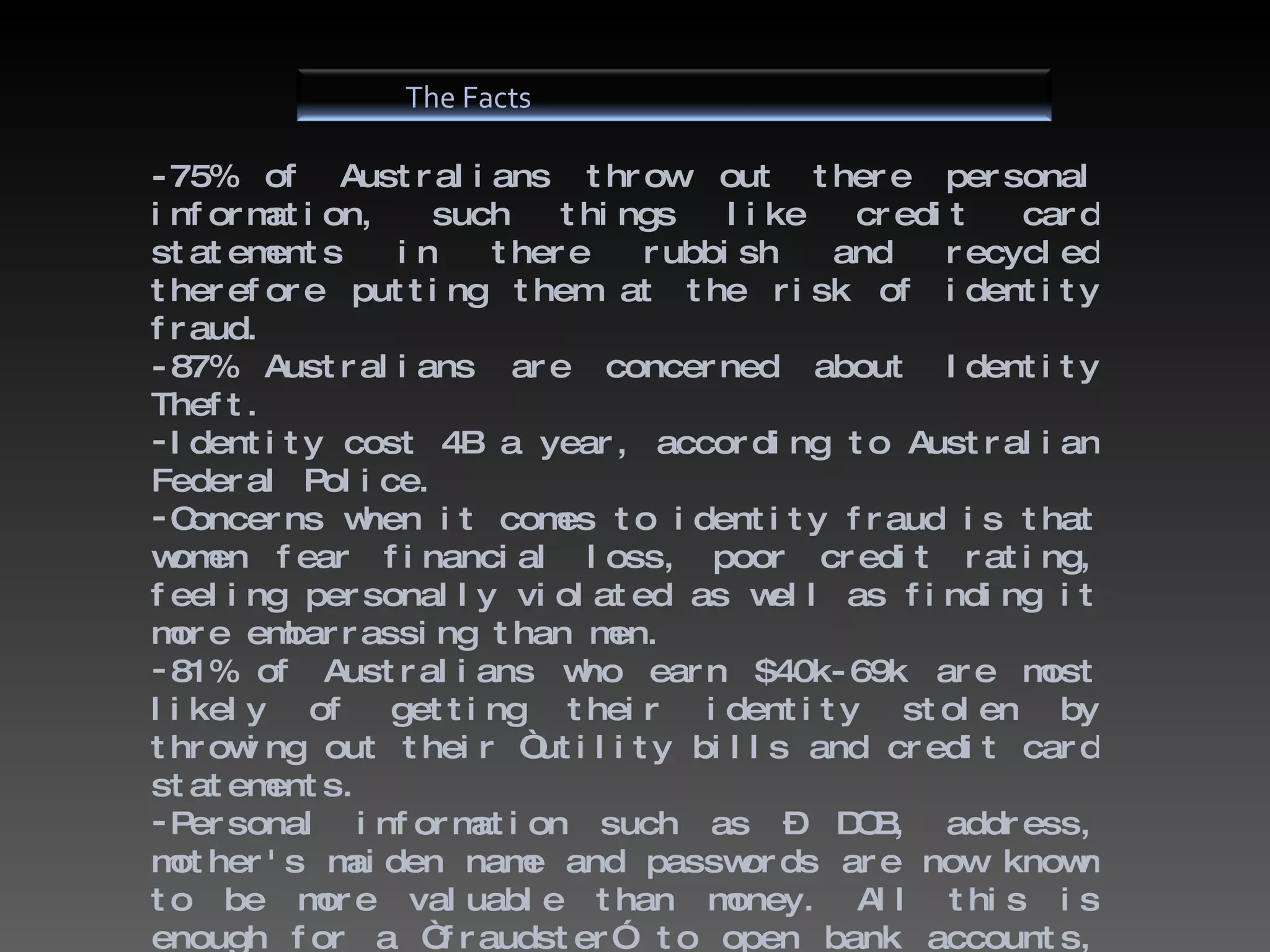 -75% of Australians throw out there personal information, such things like credit card statements in there rubbish and recycled therefore putting them at the risk of identity fraud. -87% Australians are concerned about Identity Theft. Identity cost 4B a year, according to Australian Federal Police. Concerns when it comes to identity fraud is that women fear financial loss, poor credit rating, feeling personally violated as well as finding it more embarrassing than men. 81% of Australians who earn $40k-69k are most likely of getting their identity stolen by throwing out their “utility bills and credit card statements. Personal information such as – DOB, address, mother's maiden name and passwords are now known to be more valuable than money. All this is enough for a “fraudster” to open bank accounts, apply for credit cards as well as loans. The Facts 