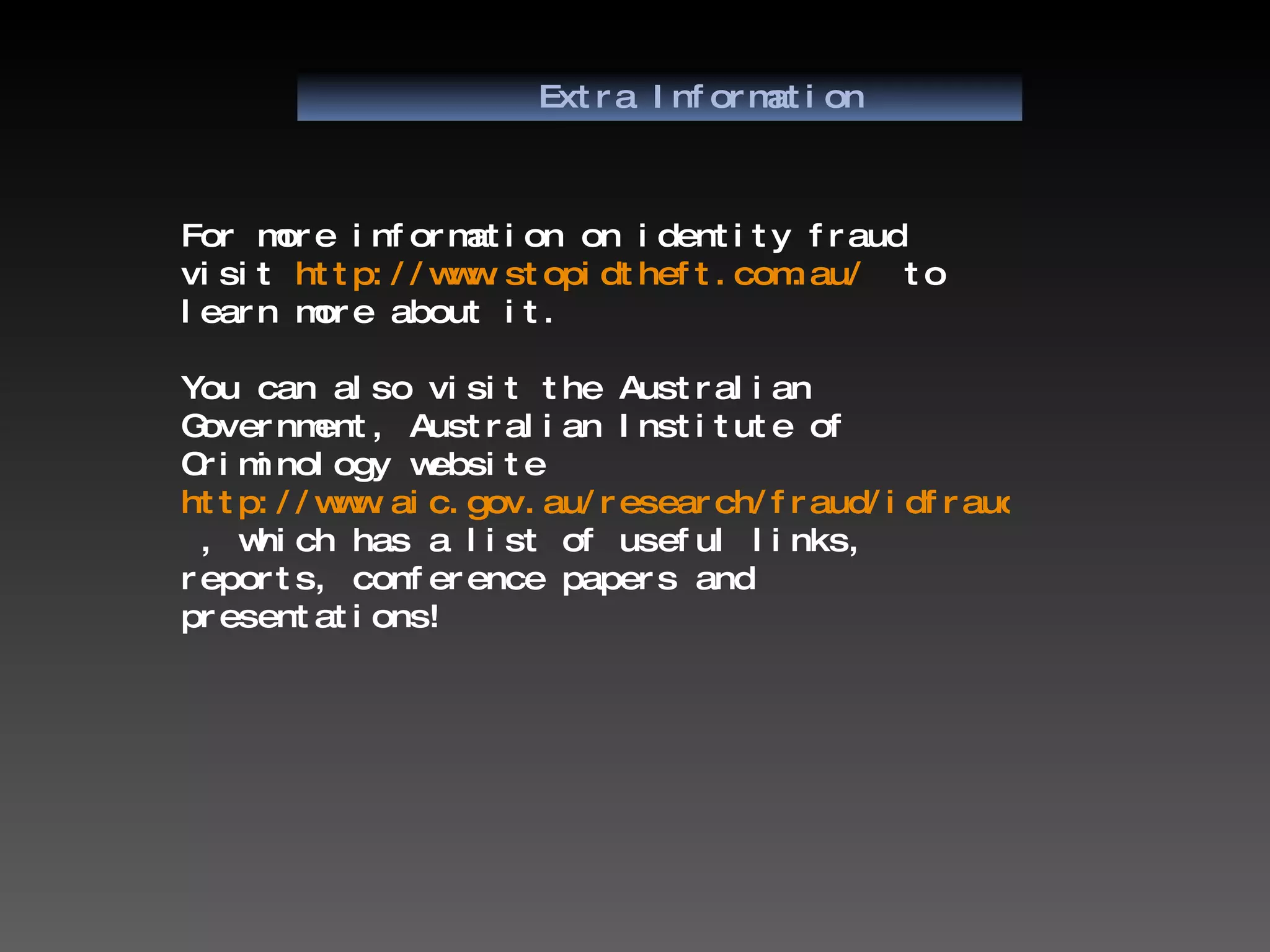 Extra Information For more information on identity fraud visit  http://www.stopidtheft.com.au/   to learn more about it. You can also visit the Australian Government, Australian Institute of Criminology website  http://www.aic.gov.au/research/fraud/idfraud.html  , which has a list of useful links, reports, conference papers and presentations! 