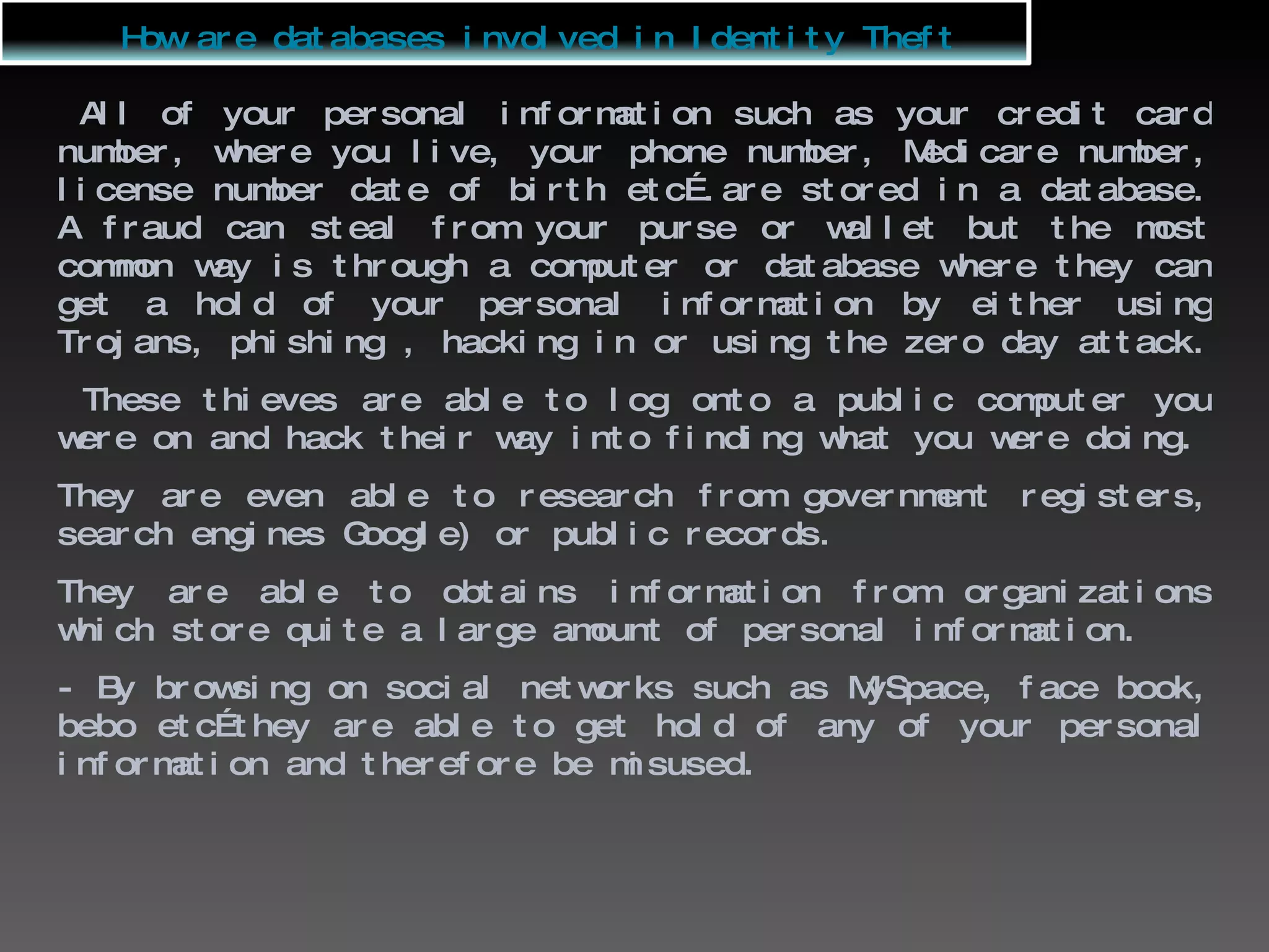 All of your personal information such as your credit card number, where you live, your phone number, Medicare number, license number date of birth etc….are stored in a database. A fraud can steal from your purse or wallet but the most common way is through a computer or database where they can get a hold of your personal information by either using Trojans, phishing , hacking in or using the zero day attack.  These thieves are able to log onto a public computer you were on and hack their way into finding what you were doing. They are even able to research from government registers, search engines Google) or public records. They are able to obtains information from organizations which store quite a large amount of personal information. - By browsing on social networks such as MySpace, face book, bebo etc…they are able to get hold of any of your personal information and therefore be misused. How are databases involved in Identity Theft 