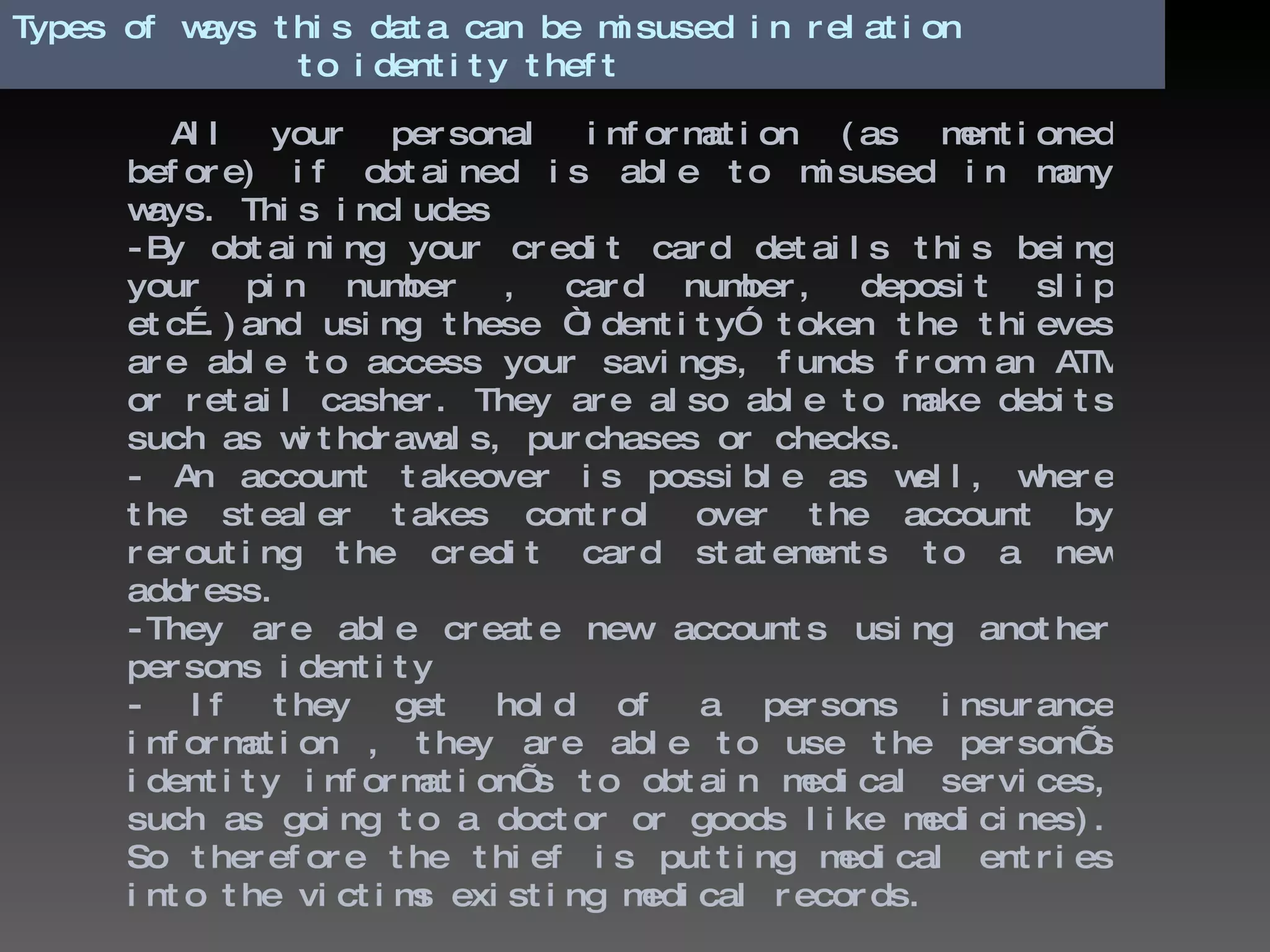 Types of ways this data can be misused in relation    to identity theft All your personal information (as mentioned before) if obtained is able to misused in many ways. This includes -By obtaining your credit card details this being your pin number , card number, deposit slip etc….)and using these “identity” token the thieves are able to access your savings, funds from an ATM or retail casher. They are also able to make debits such as withdrawals, purchases or checks.  - An account takeover is possible as well, where the stealer takes control over the account by rerouting the credit card statements to a new address. -They are able create new accounts using another persons identity - If they get hold of a persons insurance information , they are able to use the person’s identity information’s to obtain medical services, such as going to a doctor or goods like medicines). So therefore the thief is putting medical entries into the victims existing medical records. 