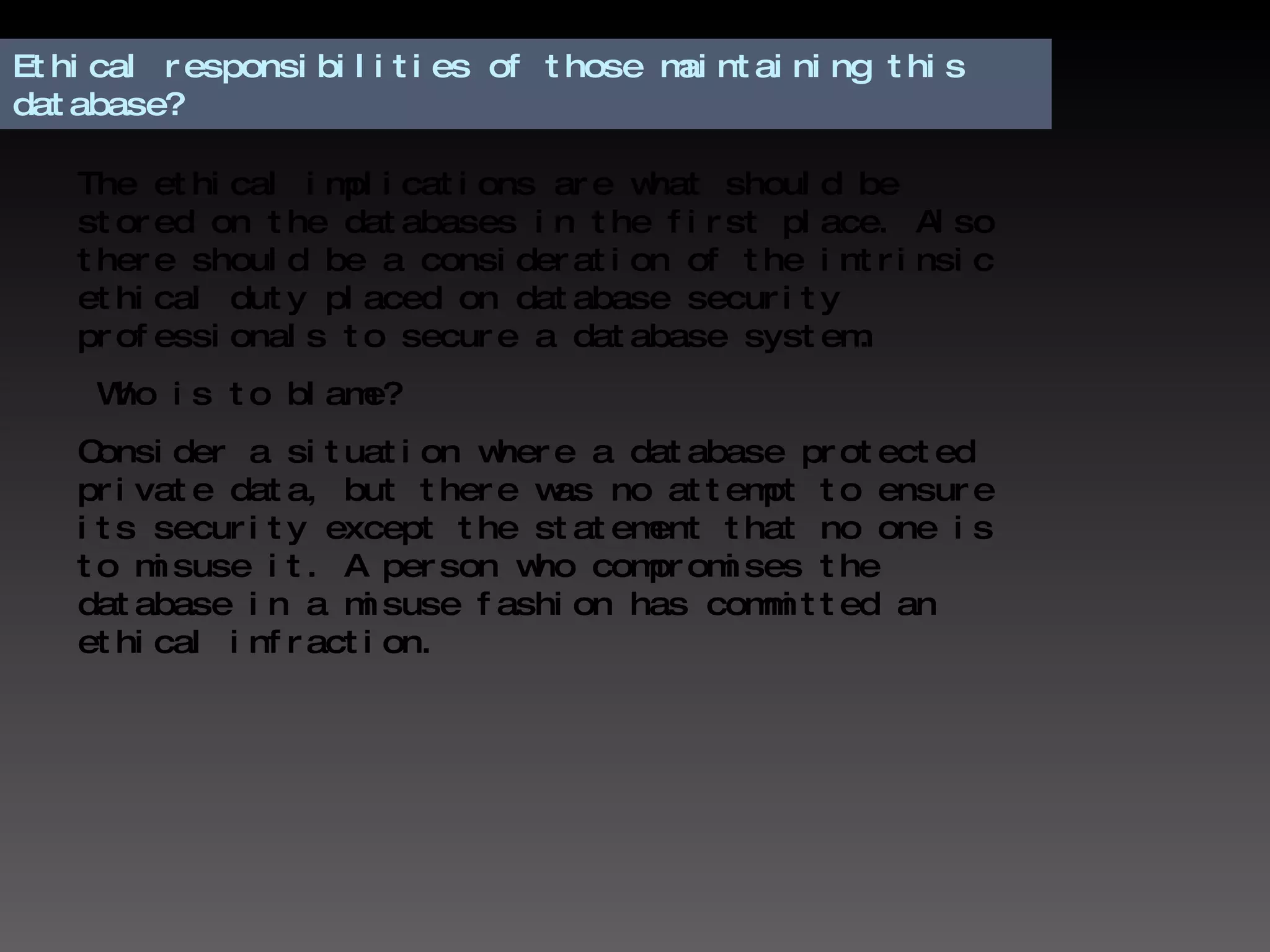 Ethical responsibilities of those maintaining this database? The ethical implications are what should be stored on the databases in the first place. Also there should be a consideration of the intrinsic ethical duty placed on database security professionals to secure a database system. Who is to blame?  Consider a situation where a database protected private data, but there was no attempt to ensure its security except the statement that no one is to misuse it. A person who compromises the database in a misuse fashion has committed an ethical infraction.  