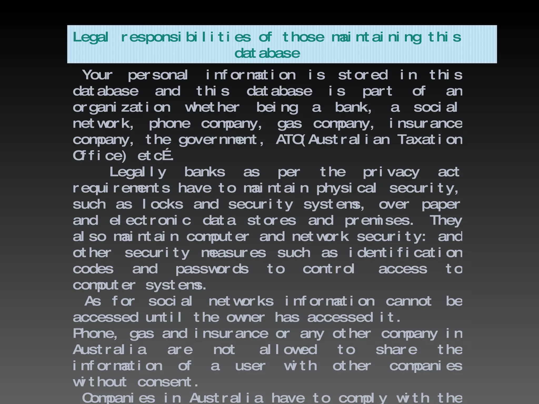 Your personal information is stored in this database and this database is part of an organization whether being a bank, a social network, phone company, gas company, insurance company, the government, ATO(Australian Taxation Office) etc….  Legally banks as per the privacy act requirements have to maintain physical security, such as locks and security systems, over paper and electronic data stores and premises. They also maintain computer and network security: and other security measures such as identification codes and passwords to control access to computer systems. As for social networks information cannot be accessed until the owner has accessed it. Phone, gas and insurance or any other company in Australia are not allowed to share the information of a user with other companies without consent. Companies in Australia have to comply with the Privacy Act 1988.   Legal responsibilities of those maintaining this  database 
