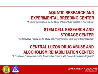 AQUATIC RESEARCH AND
EXPERIMENTAL BREEDING CENTER
“A Sound Environment for the Study of Inland Fish Varieties in Nueva Ecija”

STEM CELL RESEARCH AND
STORAGE CENTER
"An Innovative Facility for the Study and Preservation of Stem Cell in the Philippines”

CENTRAL LUZON DRUG ABUSE AND
ALCOHOLISM REHABILITATION CENTER
“A Conducive Environment for the Treatment of Persons with Severe Addiction in Region III”

JOHN HARRISH P. DELACRUZ
AR511S4/AR51FA1

 