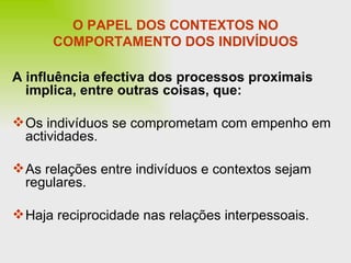 O PAPEL DOS CONTEXTOS NO COMPORTAMENTO DOS INDIVÍDUOS A influência efectiva dos processos proximais implica, entre outras coisas, que: Os indivíduos se comprometam com empenho em actividades. As relações entre indivíduos e contextos sejam regulares. Haja reciprocidade nas relações interpessoais. 