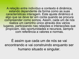 A relação entre indivíduo e contexto é dinâmica, estando dependente da forma como as suas características interagem. Este ajuste dinâmico é algo que se deve ter em conta quando se procura compreender como somos. Assim, cada um de nós realiza um caminho único através dos vários lugares, participando nas relações e interacções que propiciam, das oportunidades e recursos, sempre com referência a valores e normas. É assim que cada um de nós se vai encontrando e vai construindo enquanto ser humano situado e singular. 