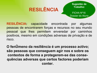 RESILÊNCIA RESILÊNCIA :  capacidade encontrada por algumas pessoas de encontrarem forças e recursos no seu mundo pessoal que lhes permitem enveredar por caminhos positivos, mesmo em condições adversas de privação e de risco. O fenómeno da resiliência é um processo activo; são pessoas que conseguem agir nos e sobre os contextos de forma a protegerem-se das conse-quências adversas que certos factores poderiam conter. Sugestão de Trabalho: FICHA Nº16  Dossier do Aluno 