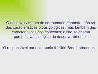 O desenvolvimento do ser humano depende, não só das características biopsicológicas, mas também das características dos contextos; a isto se chama perspectiva ecológica do desenvolvimento.  O responsável por esta teoria foi Urie Bronfenbrenner. 