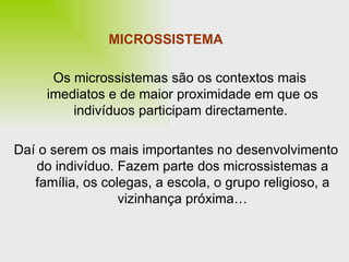 MICROSSISTEMA Os microssistemas são os contextos mais  imediatos e de maior proximidade em que os indivíduos participam directamente.  Daí o serem os mais importantes no desenvolvimento do indivíduo. Fazem parte dos microssistemas a família, os colegas, a escola, o grupo religioso, a vizinhança próxima… 