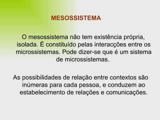 MESOSSISTEMA O mesossistema não tem existência própria, isolada. É constituído pelas interacções entre os microssistemas. Pode dizer-se que é um sistema de microssistemas.  As possibilidades de relação entre contextos são inúmeras para cada pessoa, e conduzem ao estabelecimento de relações e comunicações. 