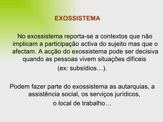 EXOSSISTEMA No exossistema reporta-se a contextos que não implicam a participação activa do sujeito mas que o afectam. A acção do exossistema pode ser decisiva quando as pessoas vivem situações difíceis  (ex: subsídios…). Podem fazer parte do exossistema as autarquias, a assistência social, os serviços jurídicos,  o local de trabalho… 