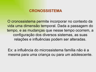 CRONOSSISTEMA O cronossistema permite incorporar no contexto da vida uma dimensão temporal. Dada a passagem do tempo, e as mudanças que nesse tempo ocorrem, a configuração dos diversos sistemas, as suas relações e influências podem ser alteradas. Ex: a influência do microssistema família não é a mesma para uma criança ou para um adolescente. 