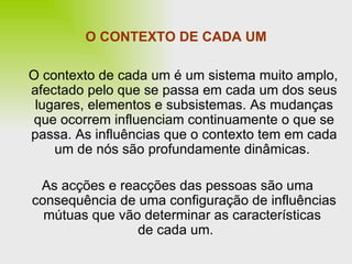 O CONTEXTO DE CADA UM O contexto de cada um é um sistema muito amplo, afectado pelo que se passa em cada um dos seus lugares, elementos e subsistemas. As mudanças que ocorrem influenciam continuamente o que se passa. As influências que o contexto tem em cada um de nós são profundamente dinâmicas.  As acções e reacções das pessoas são uma consequência de uma configuração de influências mútuas que vão determinar as características  de cada um. 
