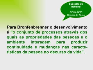 Para Bronfenbrenner o desenvolvimento é  “o conjunto de processos através dos quais as propriedades das pessoas e o ambiente interagem para produzir continuidade e mudanças nas caracte-rísticas da pessoa no decurso da vida”. Sugestão de Trabalho: FICHA Nº23 Dossier do Aluno 