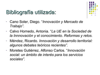 Bibliografía utilizada:
-   Cano Soler, Diego. “Innovación y Mercado de
    Trabajo”.
-   Calvo Hornedo, Antonia. “La UE en la Sociedad de
    la Innnovación y el conocimiento. Reformas y retos.
-   Méndez, Ricardo. Innovación y desarrollo territorial:
    algunos debates teóricos recientes”.
-   Moretes Gutiérrez, Alfonso Carlos. “Innovación
    social: un ámbito de interés para los servicios
    sociales”.
 