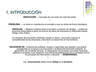 1. INTRODUCCIÓN
                    INNOVACIÓN → concepto de uso cada vez más frecuente.
                                           ↓

    PROBLEMA → no darle su importancia al concepto y que se utilice de forma ideológica.

-      VENTAJAS → Relación positiva entre innovación y creación de empleo → evidencia
       empírica desarrollada a partir de bancos de datos de empresas en diferentes países
       (Diego Cano Soler).

-      Un esfuerzo de innovación sostenido resulta un factor clave para mejorar la
       competitividad de las empresas y favorecer un desarrollo en los territorios.
                                              ↓

     NECESIDAD DE : instituciones públicas, locales y regionales que adoptan una actitud
           protagonista en el apoyo a la innovación y el desarrollo territorial mediante la
         generación de iniciativas propias, la negociación de acuerdos con otras instancias
       públicas o privadas y que aseguren una suficiente participación de la sociedad civil en
                     los procesos de información y decisión → GOBERNANZA.
                                               ↓

                    Las innovaciones deben tener reflejo en el territorio.
 