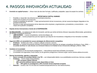 4. RASGOS INNOVACIÓN ACTUALIDAD
   Inversión en capital humano→ ofrece mano de obra bien formada, cualificada y adaptable, capaz de aceptar los cambios
                                                               ↓

                                                    IMPORTANCIA CAPITAL HUMANO:
        Posibilita un desarrollo más eficiente de la actividad productiva.
        Perfecciona el sistema de producción.
        Amplia la posibilidad de aprender → mejor aprovechamiento de las innovaciones y de las nuevas tecnologías integradas en los
         procesos productivos.
        Permite un mejor aprovechamiento de las relaciones entre empresas y organizaciones y proveedores y consumidores→ una
         mejora de la posición competitiva.

   Impulso de las innovaciones a través de la COOPERACIÓN

   GLOBALIZACIÓN → la existencia de redes de innovación, permite que ciertos territorios ofrezcan respuestas diferenciadas, generadoras
    de ventajas competitivas dinámicas:
         LIMITACIONES → nuevos competidores, carrera tecnológica, etc
         VENTAJAS → nuevas perspectivas para las regiones que disponen de innovadores e integrados en los mercados mundiales
          dinámicos.

   Auge de la RSC y la necesidad de nuevas estrategias de diferenciación competitiva
        Problema: facilidad para imitar, y mejorar cualquier producto o servicio.
        Solución: un contexto empresarial orientado a la búsqueda de la obtención de ventajas competitivas (Archibugi y Coco, 2004) →
         es posible identificar en cada década una orientación básica en la finalidad de las innovaciones (Meingan y Kikuno, 1995).

   Cambios en la sociedad:
       Los ciudadanos ha ido asumiendo protagonismo → desconfianza social hacia el Estado y la empresa.
       La sociedad civil organizada (Tercer Sector) ha ido ganando protagonismo mientras surgen nuevos actores esferas de acción.

   Nuevas herramientas, agentes y respuestas:
        Nuevo concepto de sociedad debido a las TIC→ uso indispensable debido a sus posibilidades económicas, técnicas y sociales.
        Problema → brecha digital (desigualdades).
            + 50% europeos utilizan Internet.
            60% servicios públicos básicos están disponibles en línea.
            TIC → 26% gasto en investigación y 20% inversión de las empresas europeas.
        Solución → acceso a las TIC de todos los ciudadanos(especialmente los más desfavorecidos).
 