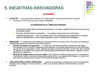 5. INICIATIVAS INNOVADORAS
                                               LA FAGEDA

   ¿QUÉ ES?→ una cooperativa catalana de iniciativa social cuyo producto líder es el yogurt:
      Producto un 30% más caro que el yogurt DANONE
                                                  ↓
                           SE MANTIENE EN EL MERCADO PORQUE:

           El producto utiliza leche de la granja (premio a la mejor calidad de leche de la provincia
            de Girona 2005).
           Proceso de fabricación controlado → no añade conservantes ni colorantes.
           Calidad excepcional → aún sin gastar dinero en publicidad está presente en la mayor
            parte de distribuidores minoristas catalanes y gran cantidad de Hospitales.

   FINALIDAD → la integración sociolaboral de las personas de la comarca de la Garrotxa que presentan
    discapacidad psíquica o trastornos mentales severos:
        Servicio de terapia ocupacional → un 50% de la jornada se dedica a actividades laborales
         concebidas como ocupación terapeútica (participación en trabajos relacionados con las diferentes
         secciones de la cooperativa o bien trabajos de alguna empresa externa), el otro 50% de la jornada
         se destina a actividades de ajustamiento personal (psicomotricidad, estimulación cognitiva, danza,
         psicodrama, deportes...).
        Servicio de Integración en la Comunidad→ para lograr la máxima integración en la sociedad (a
         nivel laboral, social y personal) de aquellas personas con una capacidad de trabajo y un grado de
         autonomía suficientes para acceder al mercado de trabajo ordinario.

   IMPLANTACIÓN A OTRO TERRITORIO → multitud de empresas y organismos del resto de España,
    de Italia, Suiza, Bélgica, Francia, Suecia... visitan y se inspiran, directa o indirectamente, en este
    proyecto.
 