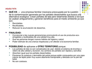 AGUGU TATA
   QUÉ ES → una empresa familiar mexicana preocupada por la cuestión
    de la contaminación generada por los pañales desechables que busca una
    alternativa ecológica. Crean pañales de tela pero totalmente distinto a los que
    se usaban antiguamente y generan benéficios para el medio ambiente ya que
    son:
       Reciclables.
       Reutilizables,
       Reducen la acumulación de desechos.

   FINALIDAD:
       Concienciar a las nuevas generaciones promoviendo el uso de productos eco-
        amigables y reutilizables de una calidad muy alta.
       Que las personas tengan nuevos hábitos de higiene y salud.
       Poder disfrutar de una crianza respetuosa y sin afectar a la economía familiar.

   POSIBILIDAD de aplicarse a OTRO TERRITORIO porque:
       Los pañales de tela no son complicados de usar: debido al sistema de broches o
        velero de alta calidad y duración, los cambios de pañales son rápidos y sencillos
       Absorben igual que los pañales desechables.
       Previenen la rozadura y dermatitis del pañal porque están compuestos por una capa
        interior de tejido polar muy suave altamente transpirable y delicada con la piel del
        bebé.
       No son costosos.
 
