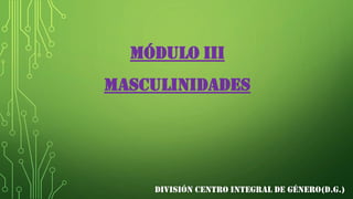 MÓDULO III
MASCULINIDADES
DIVISIÓN CENTRO INTEGRAL DE GÉNERO(D.G.)
 