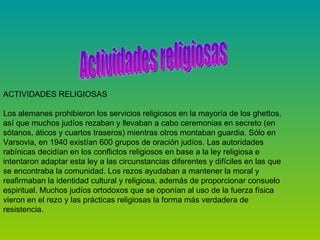ACTIVIDADES RELIGIOSAS    Los alemanes prohibieron los servicios religiosos en la mayoría de los ghettos, así que muchos judíos rezaban y llevaban a cabo ceremonias en secreto (en sótanos, áticos y cuartos traseros) mientras otros montaban guardia. Sólo en Varsovia, en 1940 existían 600 grupos de oración judíos. Las autoridades rabínicas decidían en los conflictos religiosos en base a la ley religiosa e intentaron adaptar esta ley a las circunstancias diferentes y difíciles en las que se encontraba la comunidad. Los rezos ayudaban a mantener la moral y reafirmaban la identidad cultural y religiosa, además de proporcionar consuelo espiritual. Muchos judíos ortodoxos que se oponían al uso de la fuerza física vieron en el rezo y las prácticas religiosas la forma más verdadera de resistencia.  Actividades religiosas 