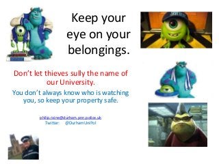 Keep your
eye on your
belongings.
Don’t let thieves sully the name of
our University.
You don’t always know who is watching
you, so keep your property safe.
philip.raine@durham.pnn.police.uk
Twitter: @DurhamUniPol
 