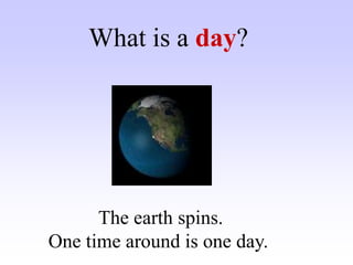 What is a day?
The earth spins.
One time around is one day.
 