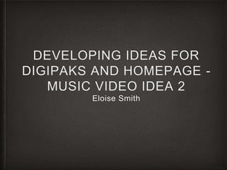 DEVELOPING IDEAS FOR
DIGIPAKS AND HOMEPAGE -
MUSIC VIDEO IDEA 2
Eloise Smith
 