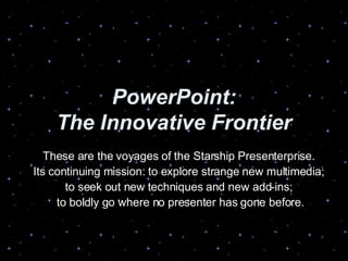 PowerPoint: The Innovative Frontier These are the voyages of the Starship Presenterprise. Its continuing mission: to explore strange new multimedia; to seek out new techniques and new add-ins; to boldly go where no presenter has gone before. 