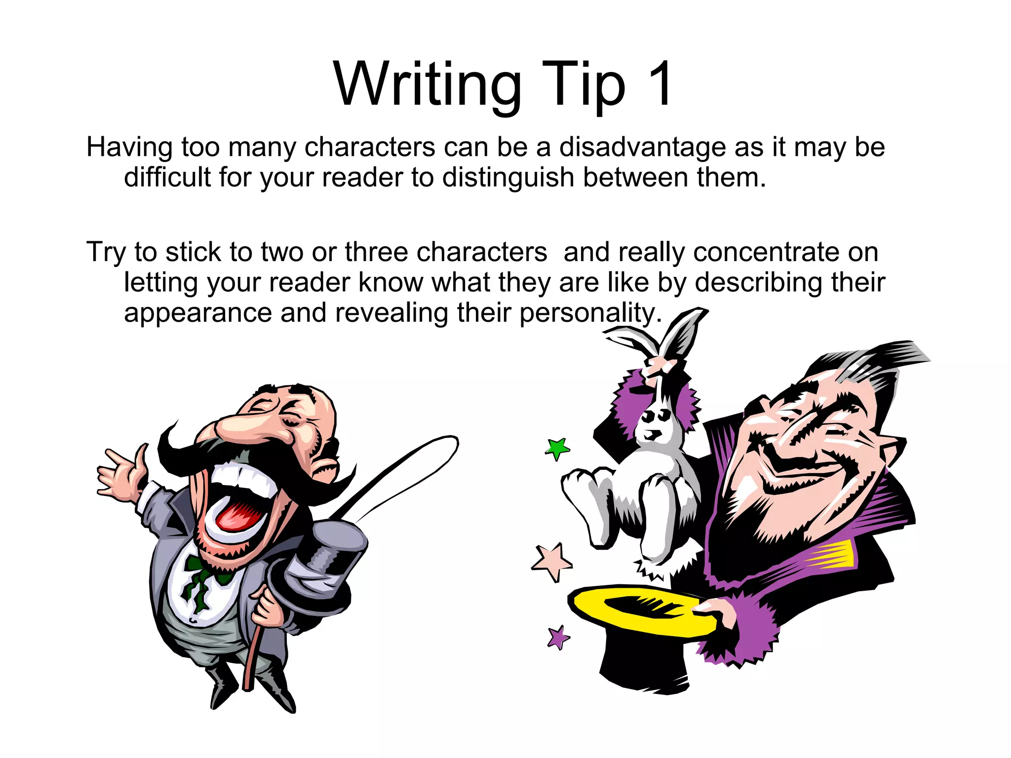 Writing Tip 1
Having too many characters can be a disadvantage as it may be
  difficult for your reader to distinguish between them.

Try to stick to two or three characters and really concentrate on
   letting your reader know what they are like by describing their
   appearance and revealing their personality.
 