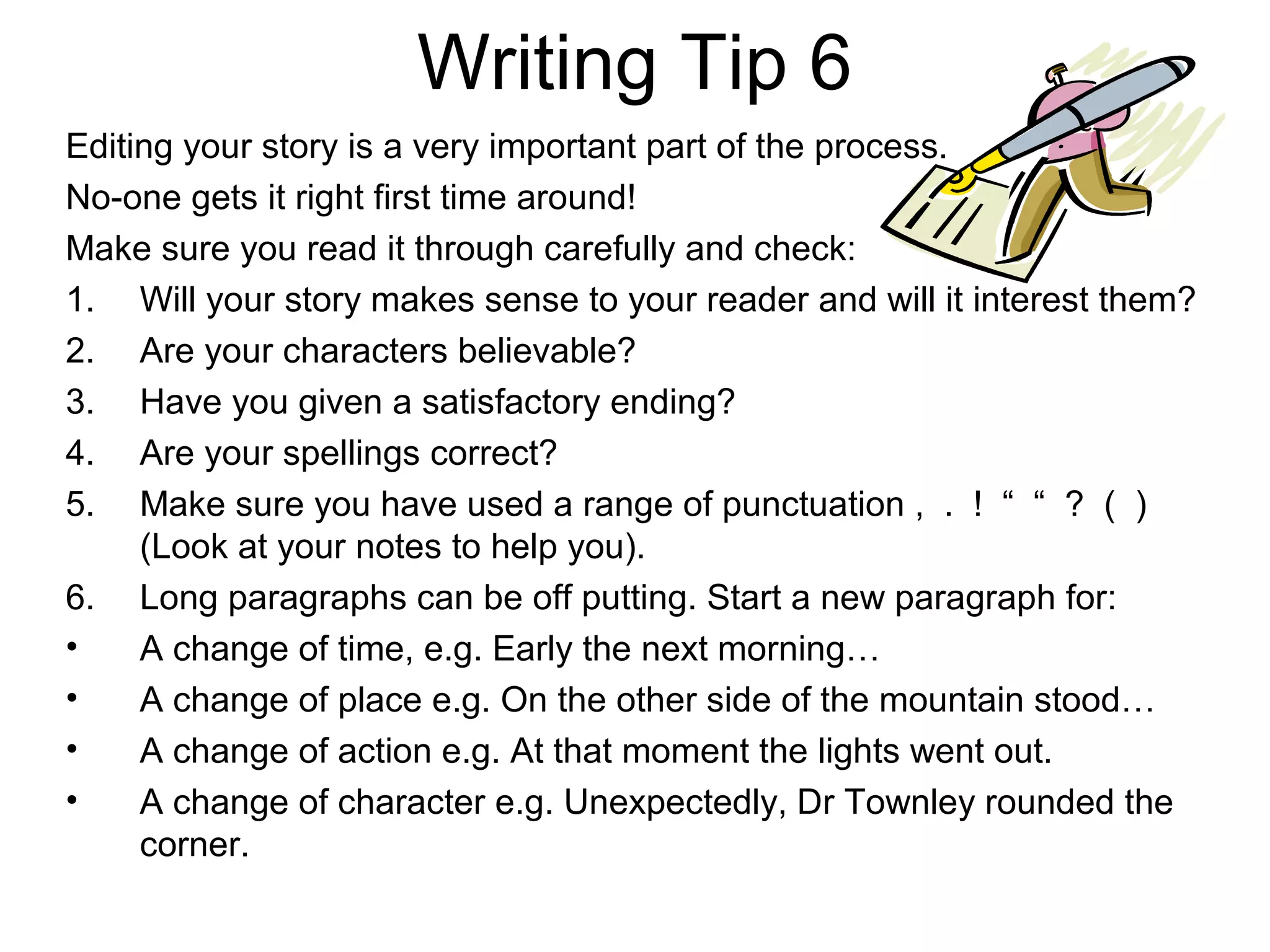 Writing Tip 6
Editing your story is a very important part of the process.
No-one gets it right first time around!
Make sure you read it through carefully and check:
1. Will your story makes sense to your reader and will it interest them?
2. Are your characters believable?
3. Have you given a satisfactory ending?
4. Are your spellings correct?
5. Make sure you have used a range of punctuation , . ! “ “ ? ( )
     (Look at your notes to help you).
6. Long paragraphs can be off putting. Start a new paragraph for:
•    A change of time, e.g. Early the next morning…
•    A change of place e.g. On the other side of the mountain stood…
•    A change of action e.g. At that moment the lights went out.
•    A change of character e.g. Unexpectedly, Dr Townley rounded the
     corner.
 