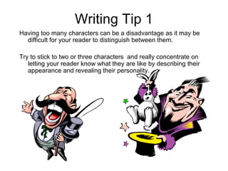 Writing Tip 1
Having too many characters can be a disadvantage as it may be
  difficult for your reader to distinguish between them.

Try to stick to two or three characters and really concentrate on
   letting your reader know what they are like by describing their
   appearance and revealing their personality.
 
