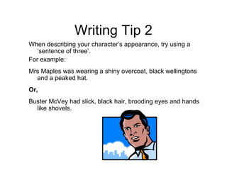 Writing Tip 2
When describing your character’s appearance, try using a
   ‘sentence of three’.
For example:
Mrs Maples was wearing a shiny overcoat, black wellingtons
  and a peaked hat.
Or,
Buster McVey had slick, black hair, brooding eyes and hands
  like shovels.
 