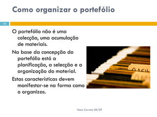 Como organizar o portefólio  O portefólio não é uma colecção, uma acumulação de materiais.  Na base da concepção do portefólio está a planificação, a selecção e a organização do material.  Estas características devem manifestar-se na forma como o organizas.  Nuno Correia 08/09 