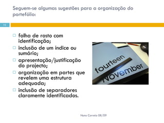 Seguem-se algumas sugestões para a organização do portefólio:  folha de rosto com identificação;  inclusão de um índice ou sumário;  apresentação/justificação do projecto;  organização em partes que revelem uma estrutura adequada;  inclusão de separadores claramente identificados.  Nuno Correia 08/09 