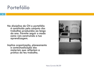 Portefólio  Na disciplina de CN o portefólio é constituído pelo conjunto dos trabalhos produzidos ao longo do ano. Permite seguir o modo como vais construindo a tua aprendizagem.  Implica organização, planeamento e contextualização dos materiais que reflectem a prática do teu trabalho.  Nuno Correia 08/09 