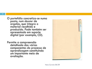 O portefólio concretiza-se numa pasta, num  dossier  de argolas, que integra o material recolhido e produzido. Pode também ser apresentado em suporte digital (por exemplo, CD).  Permite a compreensão detalhada das várias componentes do processo de aprendizagem constituindo um importante meio de avaliação.  Nuno Correia 08/09 