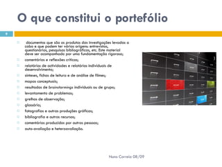 O que constitui o portefólio   documentos que são os produtos das investigações levadas a cabo e que podem ter várias origens: entrevistas, questionários, pesquisas bibliográficas, etc. Este material deve ser acompanhado por uma fundamentação rigorosa;  comentários e reflexões críticas;  relatórios de actividades e relatórios individuais de desenvolvimento;  sínteses, fichas de leitura e de análise de filmes;  mapas conceptuais;  resultados de  brainstormings  individuais ou de grupo;  levantamento de problemas;  grelhas de observação;  glossário;  fotografias e outras produções gráficas;  bibliografia e outros recursos;  comentários produzidos por outras pessoas;  auto-avaliação e heteroavaliação.  Nuno Correia 08/09 
