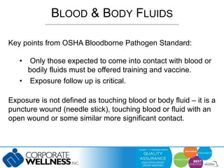 BLOOD & BODY FLUIDS 
Key points from OSHA Bloodborne Pathogen Standard: 
• Only those expected to come into contact with blood or 
bodily fluids must be offered training and vaccine. 
• Exposure follow up is critical. 
Exposure is not defined as touching blood or body fluid – it is a 
puncture wound (needle stick), touching blood or fluid with an 
open wound or some similar more significant contact. 
 