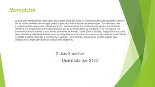 Mompiche
La playa de Mompiche en Esmeraldas, poco antes conocido como un tranquilo pueblo de pescadores, hoy en
día se le ha convertido en un lugar propicio para la práctica del surf en nuestro país. Sus hermosas olas
y excepcionales rompientes, ideales para surf, permanecieron por mucho tiempo ocultas a los turistas
debido a una amplia franja de bosque tropical que se extiende desde la autopista. Si se la compara con
balnearios como Atacames y otros en las provincias de Manabí, Santa Elena o Guayas. Mompiche resulta una
playa discreta y poco desarrollada, pero su infraestructura turística va en ascenso, el pueblo ha desarrollado
su oferta turística enfocada a mochileros y surfistas, sin embargo, actualmente existen lugares para
complacer las expectativas de los turistas más exigentes.
3 días 2 noches
Disfrútalo por $115
 