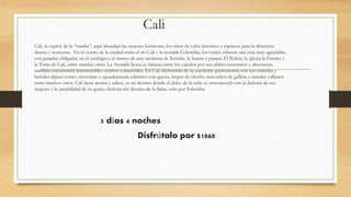 Cali
Cali, la capital de la “rumba”, aquí abundan las mujeres hermosas, los sitios de valor histórico y espacios para la diversión
diurna y nocturna. En el centro de la ciudad están el río Cali y la avenida Colombia, los cuales ofrecen una ruta muy agradable,
con paradas obligadas en el zoológico, el museo de arte moderno la Tertulia, la fuente y parque El Peñón, la iglesia la Ermita y
la Torre de Cali, entre muchas otras. La Avenida Sexta es famosa entre los caleños por sus clubes nocturnos y discotecas,
también encontrarás innumerables centros comerciales. En Cali disfrutarás de su excelente gastronomía con sus comidas y
bebidas típicas como: chocolate o aguadepanela calientes con queso, arepas de choclo, sancochos de gallina y tamales vallunos
entre muchos otros. Cali tiene aroma y sabor, es un destino donde el dulce de la caña se entremezcla con la dulzura de sus
mujeres y la amabilidad de su gente, disfruta del destino de la Salsa, solo por Solcaribe
5 días 4 noches
Disfrútalo por $1060
 