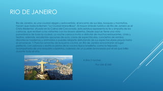 RIO DE JANEIRO
Rio de Janeiro, es una ciudad alegre y extrovertida, el encanto de sus islas, bosques y montañas,
hacen que todos la llamen “La Ciudad Maravillosa”. El mayor símbolo turístico de Rio de Janeiro es el
Cristo Redentor, situado en la Colina del Corcovado, esta estatua representa la fe y simpatía de los
cariocas, que reciben a los visitantes con los brazos abiertos. Desde aquí se tiene una vista
panorámica de toda la ciudad. La noche carioca invita a disfrutar de muchos restaurantes, cines y
teatros, además, excelentes opciones de ocio: casas de espectáculos, conciertos de samba,
discotecas modernas y animadas o puedes relajarte disfrutando de sus espectaculares playas hasta
el amanecer. Y Para los amantes de la buena cocina, en Río de Janeiro encontrarán el lugar
perfecto, con sabrosos y exóticos platos de la cocina típica brasileña, como la feijoada,
acompañada de una exquisita caipirinha, rodeado de un pueblo bronceado por el sol que brilla
durante todo el año.
4 días 3 noches
Por sólo $1340
 